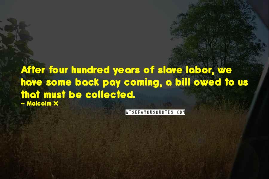 Malcolm X Quotes: After four hundred years of slave labor, we have some back pay coming, a bill owed to us that must be collected.