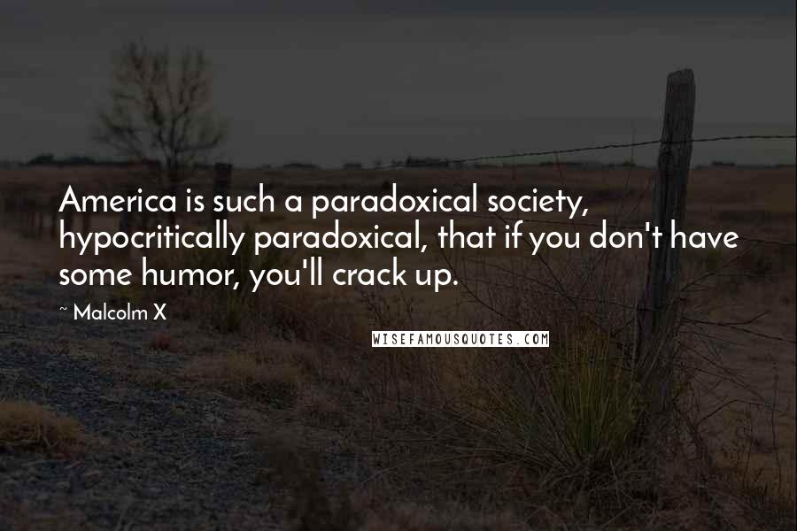 Malcolm X Quotes: America is such a paradoxical society, hypocritically paradoxical, that if you don't have some humor, you'll crack up.