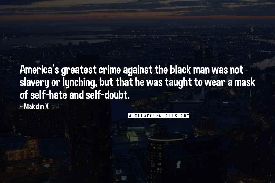 Malcolm X Quotes: America's greatest crime against the black man was not slavery or lynching, but that he was taught to wear a mask of self-hate and self-doubt.