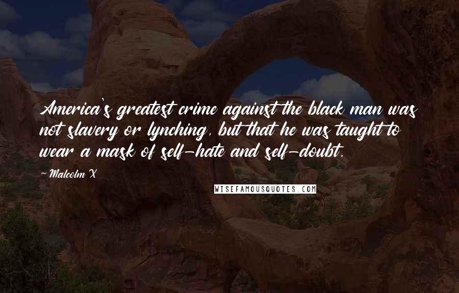 Malcolm X Quotes: America's greatest crime against the black man was not slavery or lynching, but that he was taught to wear a mask of self-hate and self-doubt.