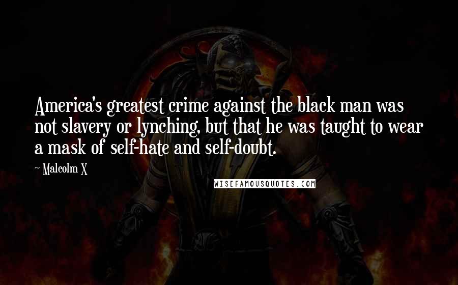 Malcolm X Quotes: America's greatest crime against the black man was not slavery or lynching, but that he was taught to wear a mask of self-hate and self-doubt.