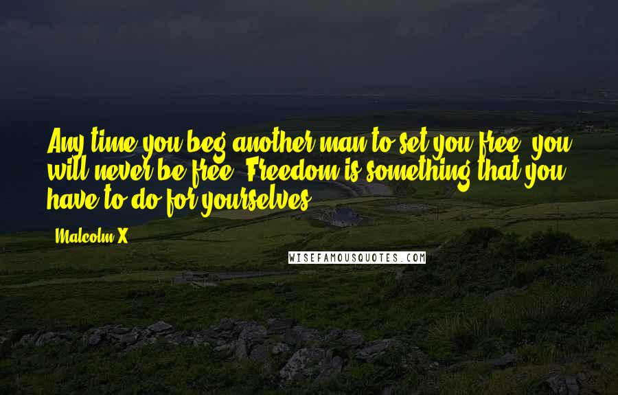 Malcolm X Quotes: Any time you beg another man to set you free, you will never be free. Freedom is something that you have to do for yourselves.