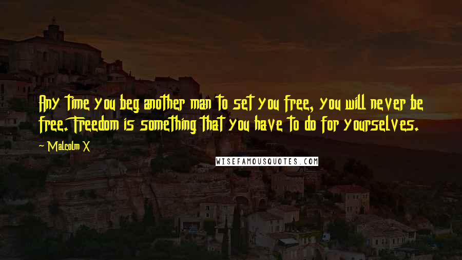 Malcolm X Quotes: Any time you beg another man to set you free, you will never be free. Freedom is something that you have to do for yourselves.