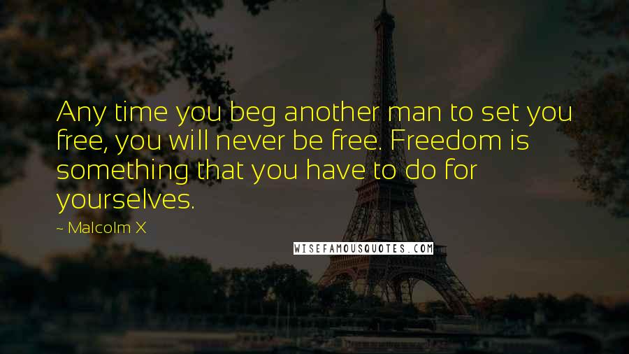 Malcolm X Quotes: Any time you beg another man to set you free, you will never be free. Freedom is something that you have to do for yourselves.