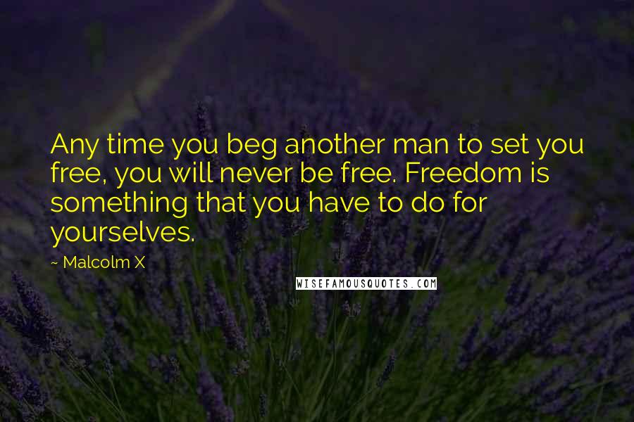 Malcolm X Quotes: Any time you beg another man to set you free, you will never be free. Freedom is something that you have to do for yourselves.