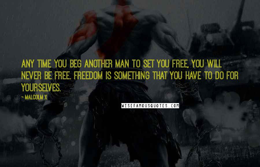 Malcolm X Quotes: Any time you beg another man to set you free, you will never be free. Freedom is something that you have to do for yourselves.