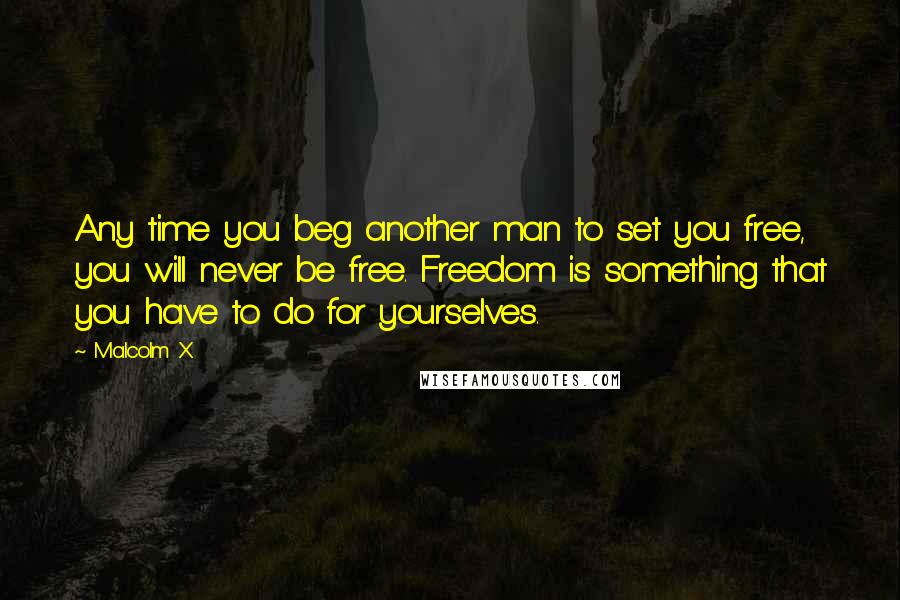 Malcolm X Quotes: Any time you beg another man to set you free, you will never be free. Freedom is something that you have to do for yourselves.