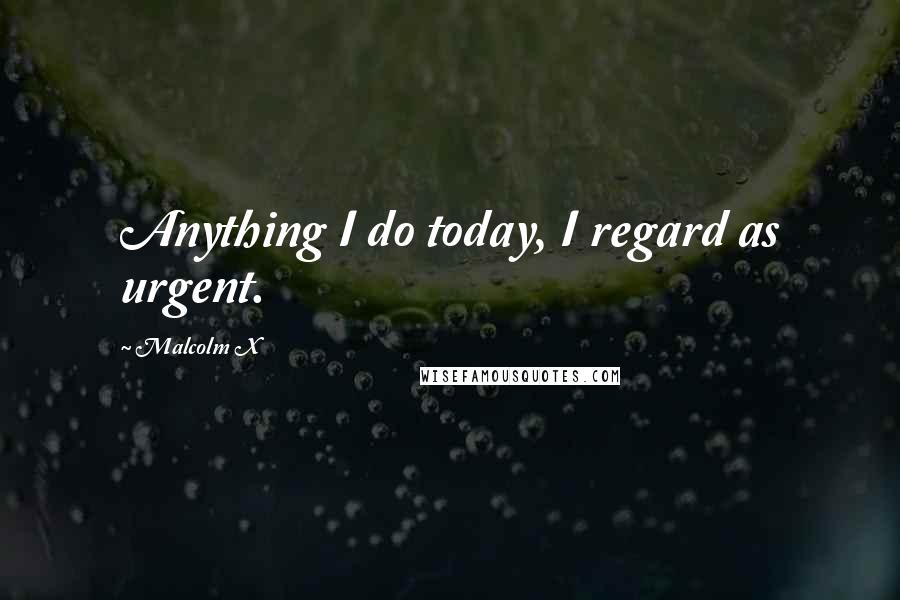 Malcolm X Quotes: Anything I do today, I regard as urgent.