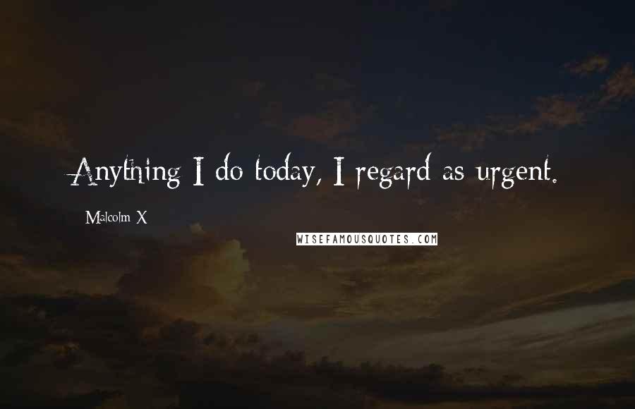 Malcolm X Quotes: Anything I do today, I regard as urgent.