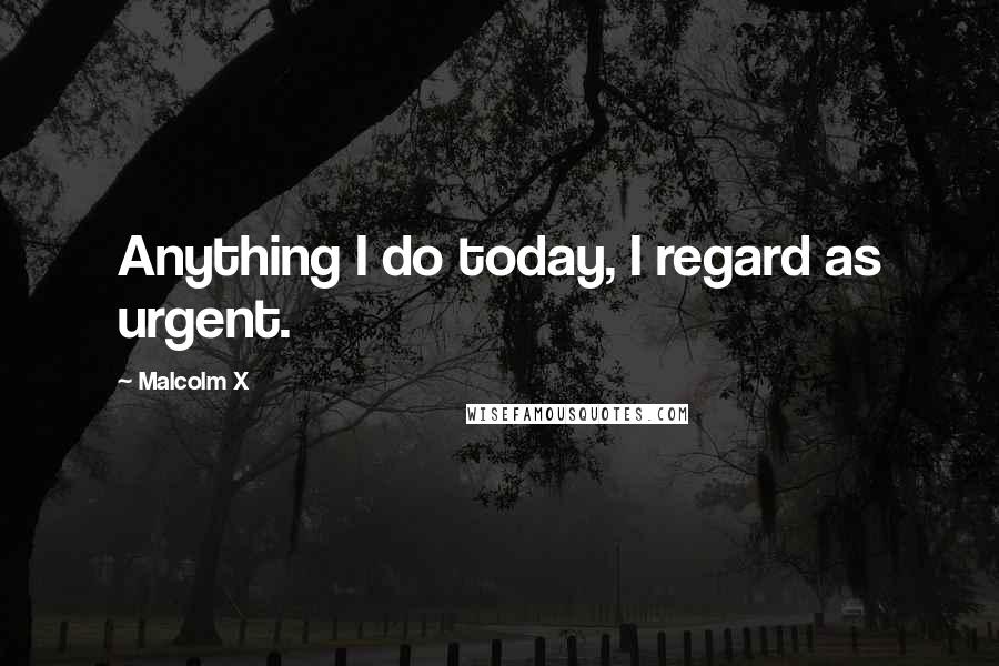 Malcolm X Quotes: Anything I do today, I regard as urgent.