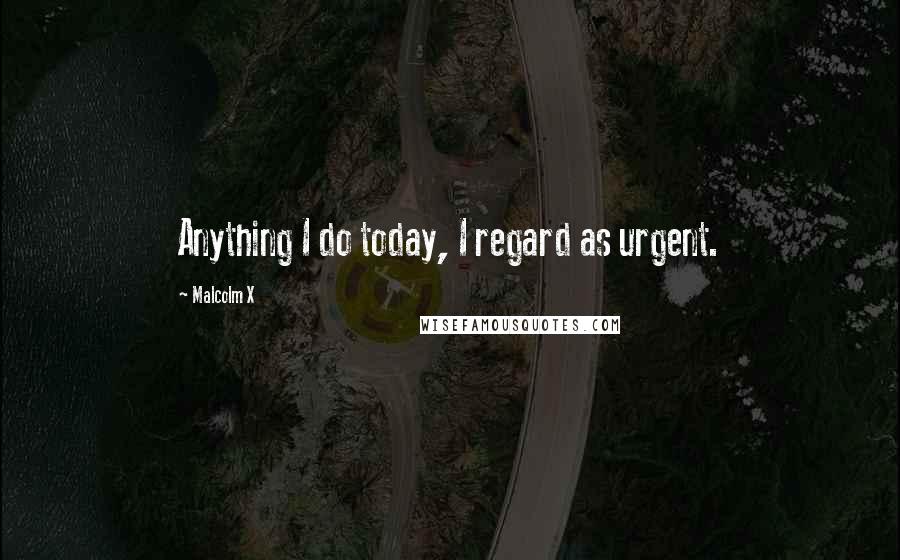 Malcolm X Quotes: Anything I do today, I regard as urgent.