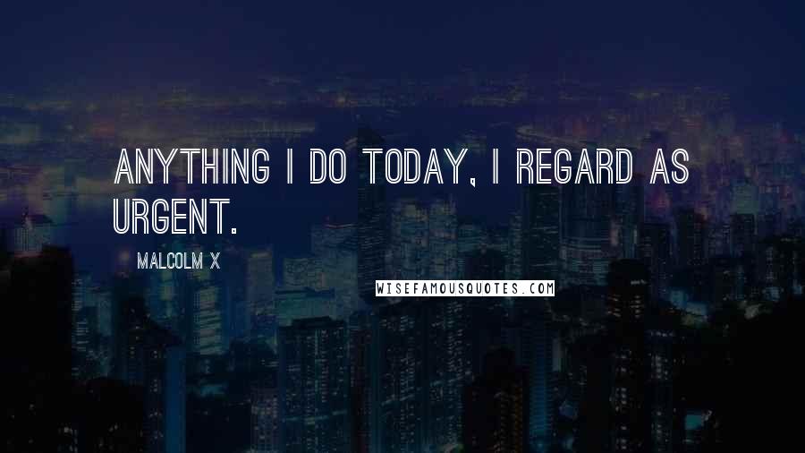 Malcolm X Quotes: Anything I do today, I regard as urgent.