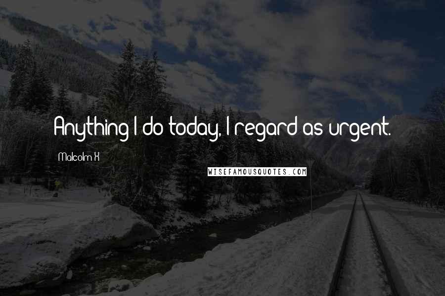 Malcolm X Quotes: Anything I do today, I regard as urgent.