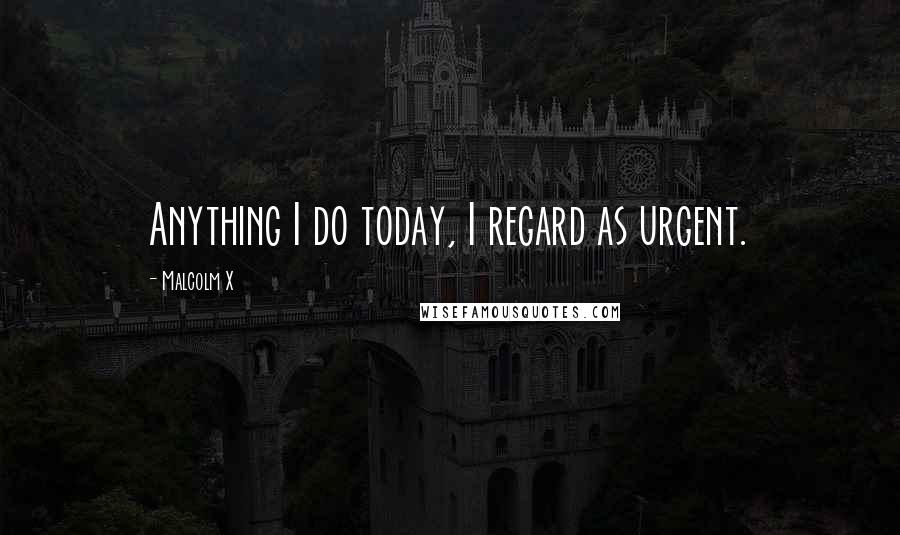 Malcolm X Quotes: Anything I do today, I regard as urgent.