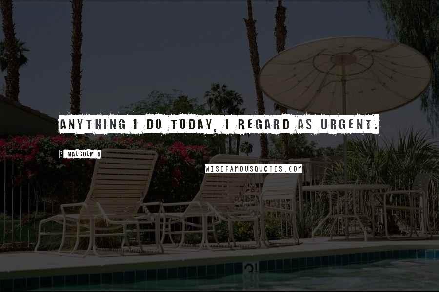 Malcolm X Quotes: Anything I do today, I regard as urgent.