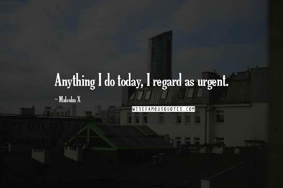 Malcolm X Quotes: Anything I do today, I regard as urgent.