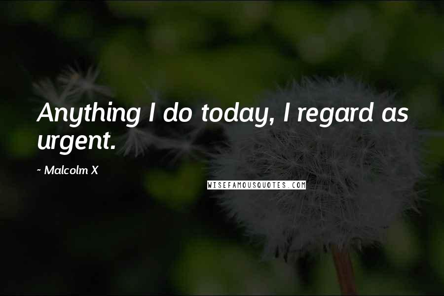 Malcolm X Quotes: Anything I do today, I regard as urgent.