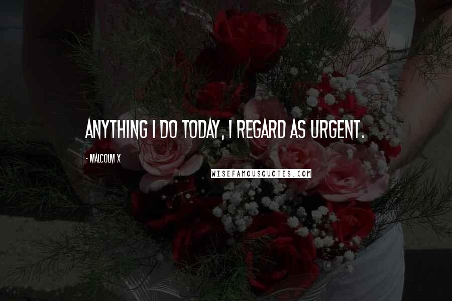 Malcolm X Quotes: Anything I do today, I regard as urgent.