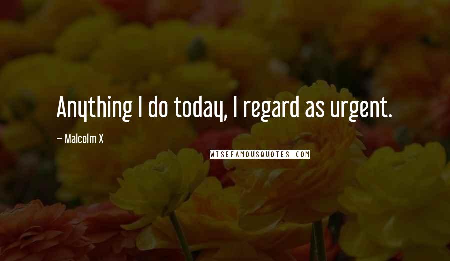 Malcolm X Quotes: Anything I do today, I regard as urgent.