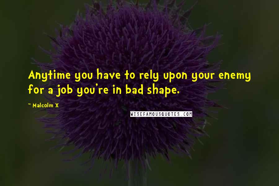 Malcolm X Quotes: Anytime you have to rely upon your enemy for a job you're in bad shape.