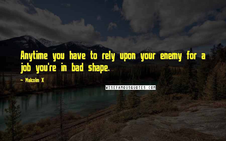 Malcolm X Quotes: Anytime you have to rely upon your enemy for a job you're in bad shape.