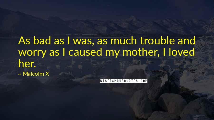 Malcolm X Quotes: As bad as I was, as much trouble and worry as I caused my mother, I loved her.