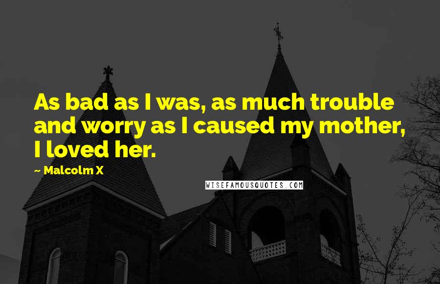 Malcolm X Quotes: As bad as I was, as much trouble and worry as I caused my mother, I loved her.