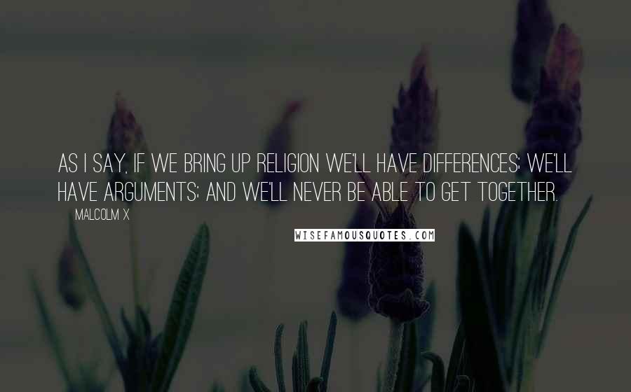 Malcolm X Quotes: As I say, if we bring up religion we'll have differences; we'll have arguments; and we'll never be able to get together.