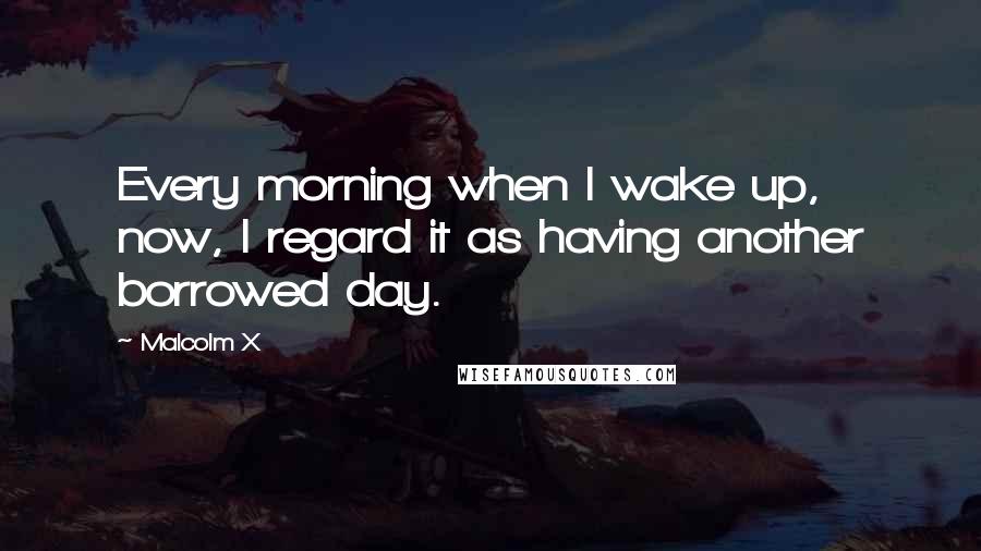 Malcolm X Quotes: Every morning when I wake up, now, I regard it as having another borrowed day.