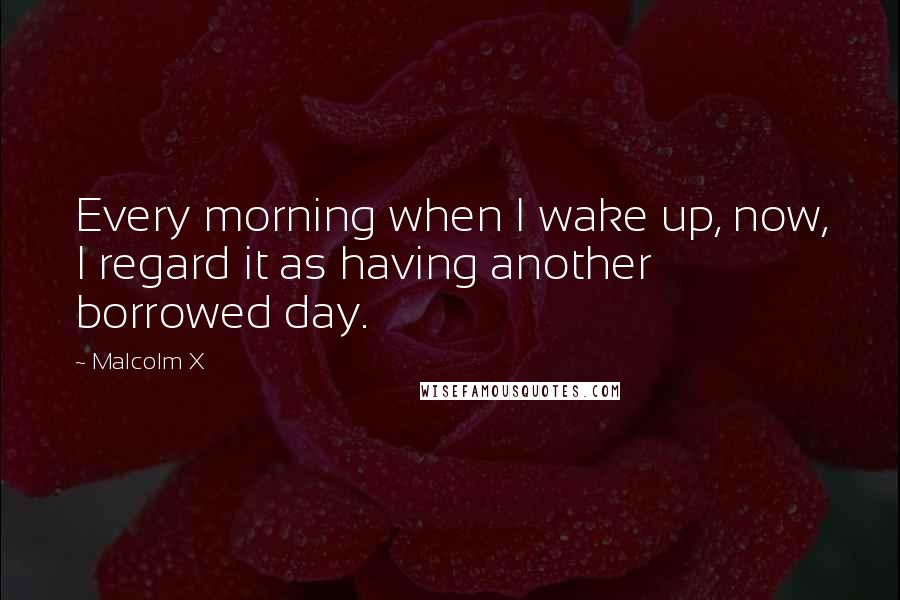 Malcolm X Quotes: Every morning when I wake up, now, I regard it as having another borrowed day.