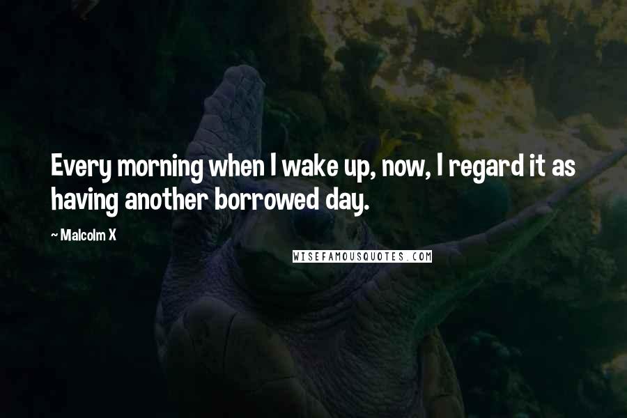 Malcolm X Quotes: Every morning when I wake up, now, I regard it as having another borrowed day.