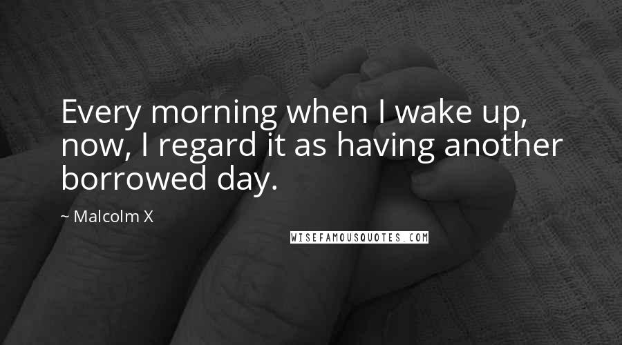 Malcolm X Quotes: Every morning when I wake up, now, I regard it as having another borrowed day.