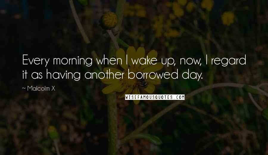 Malcolm X Quotes: Every morning when I wake up, now, I regard it as having another borrowed day.