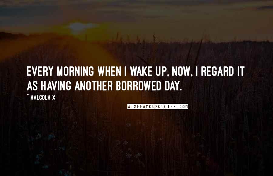 Malcolm X Quotes: Every morning when I wake up, now, I regard it as having another borrowed day.