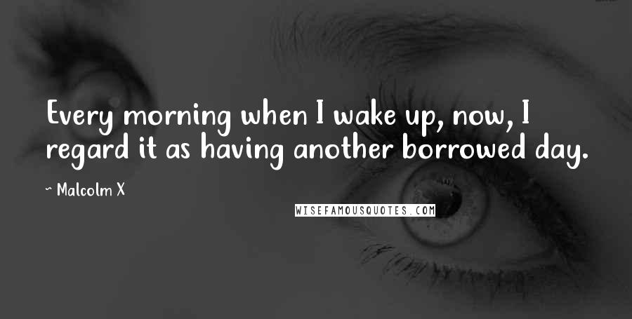 Malcolm X Quotes: Every morning when I wake up, now, I regard it as having another borrowed day.