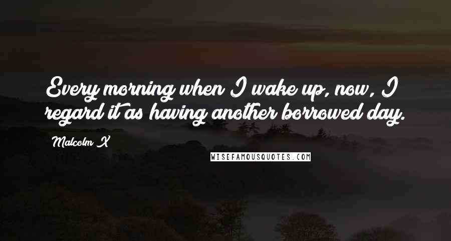 Malcolm X Quotes: Every morning when I wake up, now, I regard it as having another borrowed day.