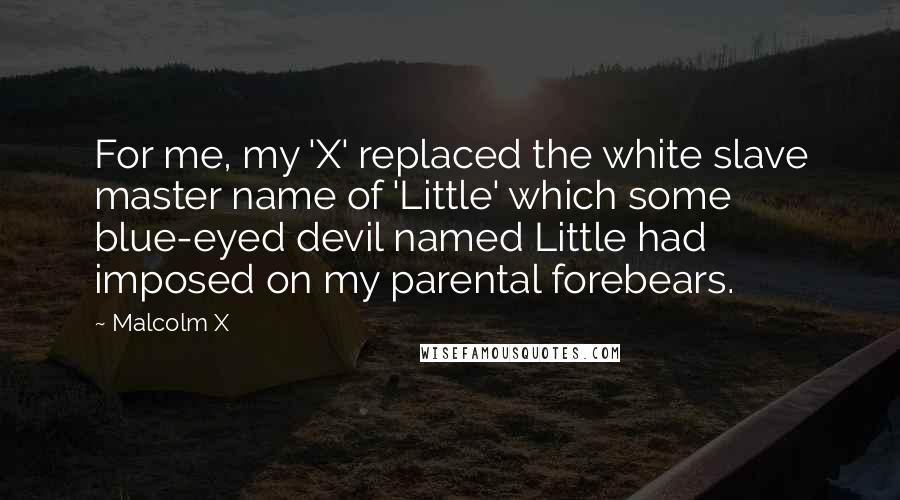 Malcolm X Quotes: For me, my 'X' replaced the white slave master name of 'Little' which some blue-eyed devil named Little had imposed on my parental forebears.