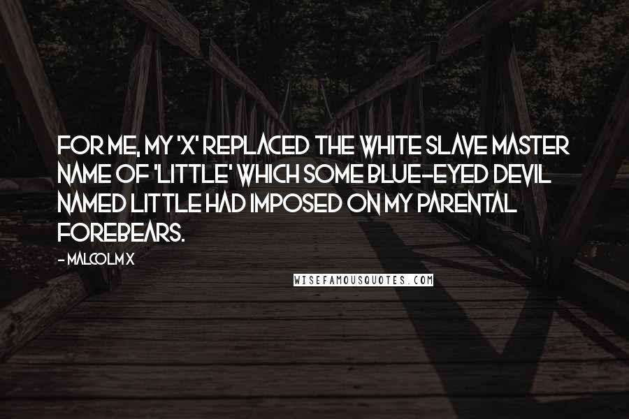 Malcolm X Quotes: For me, my 'X' replaced the white slave master name of 'Little' which some blue-eyed devil named Little had imposed on my parental forebears.