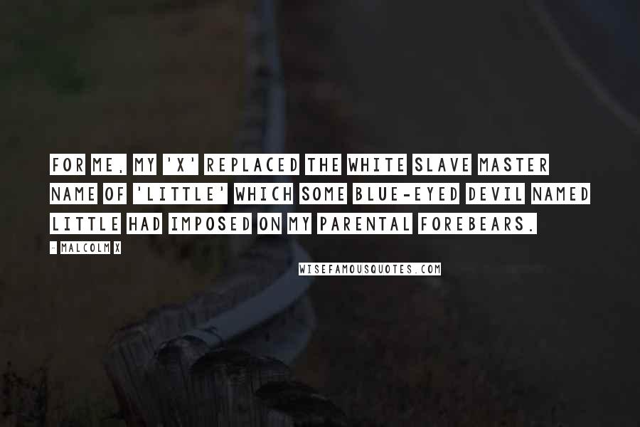 Malcolm X Quotes: For me, my 'X' replaced the white slave master name of 'Little' which some blue-eyed devil named Little had imposed on my parental forebears.