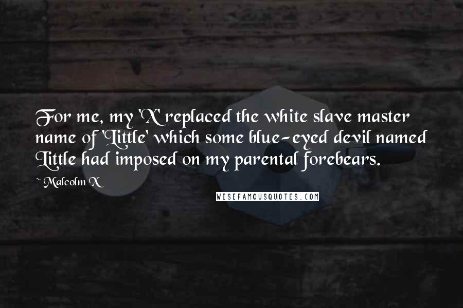 Malcolm X Quotes: For me, my 'X' replaced the white slave master name of 'Little' which some blue-eyed devil named Little had imposed on my parental forebears.