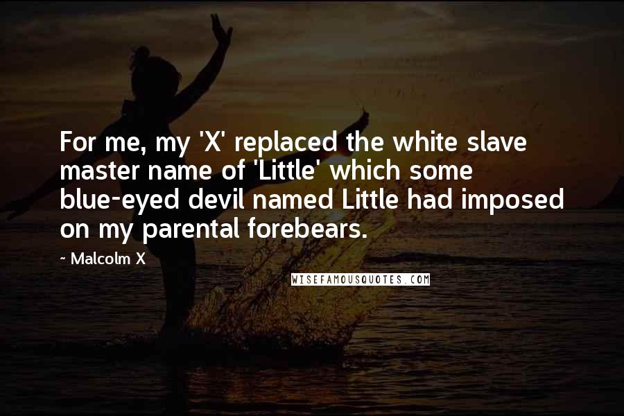 Malcolm X Quotes: For me, my 'X' replaced the white slave master name of 'Little' which some blue-eyed devil named Little had imposed on my parental forebears.