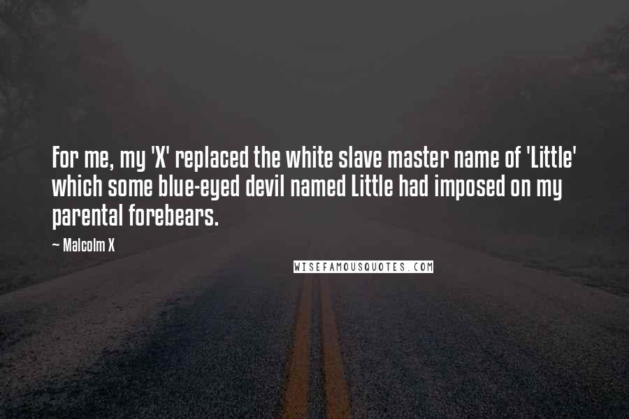 Malcolm X Quotes: For me, my 'X' replaced the white slave master name of 'Little' which some blue-eyed devil named Little had imposed on my parental forebears.