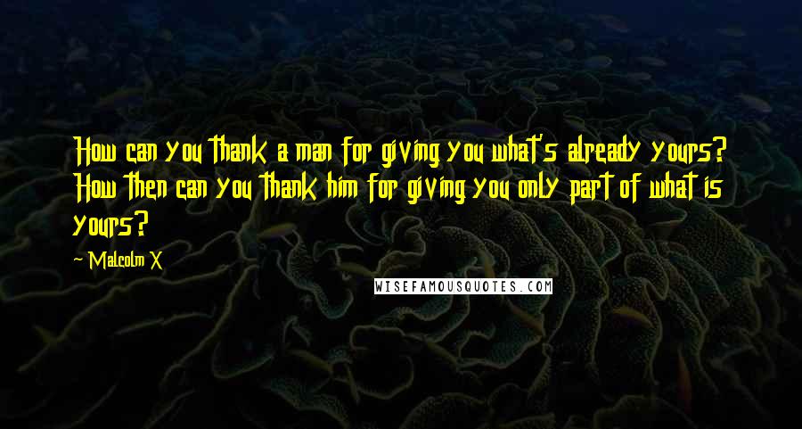 Malcolm X Quotes: How can you thank a man for giving you what's already yours? How then can you thank him for giving you only part of what is yours?