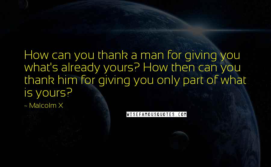 Malcolm X Quotes: How can you thank a man for giving you what's already yours? How then can you thank him for giving you only part of what is yours?