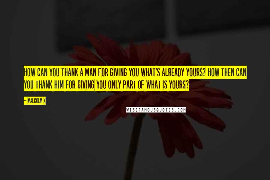Malcolm X Quotes: How can you thank a man for giving you what's already yours? How then can you thank him for giving you only part of what is yours?