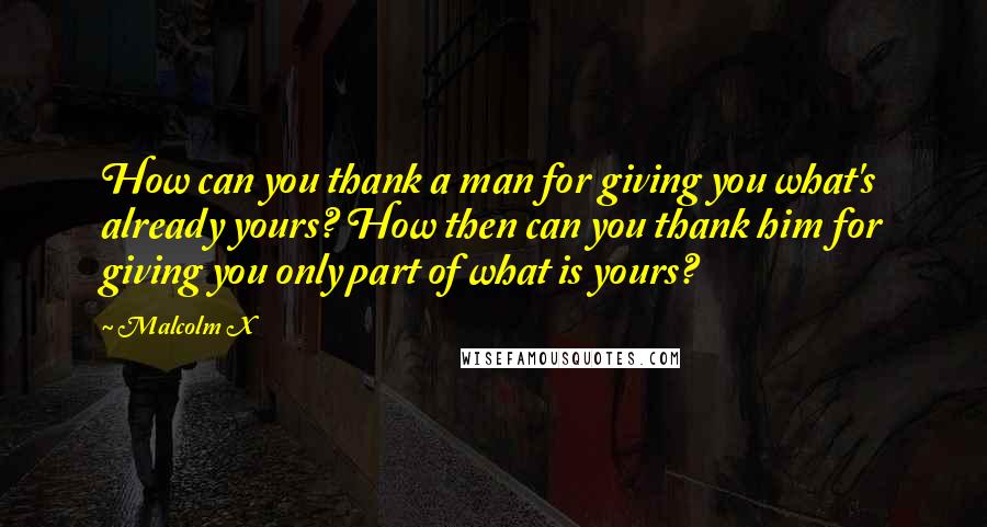 Malcolm X Quotes: How can you thank a man for giving you what's already yours? How then can you thank him for giving you only part of what is yours?