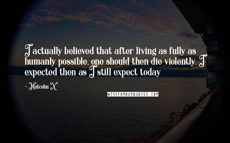 Malcolm X Quotes: I actually believed that after living as fully as humanly possible, one should then die violently. I expected then as I still expect today