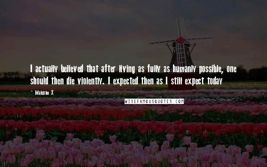Malcolm X Quotes: I actually believed that after living as fully as humanly possible, one should then die violently. I expected then as I still expect today