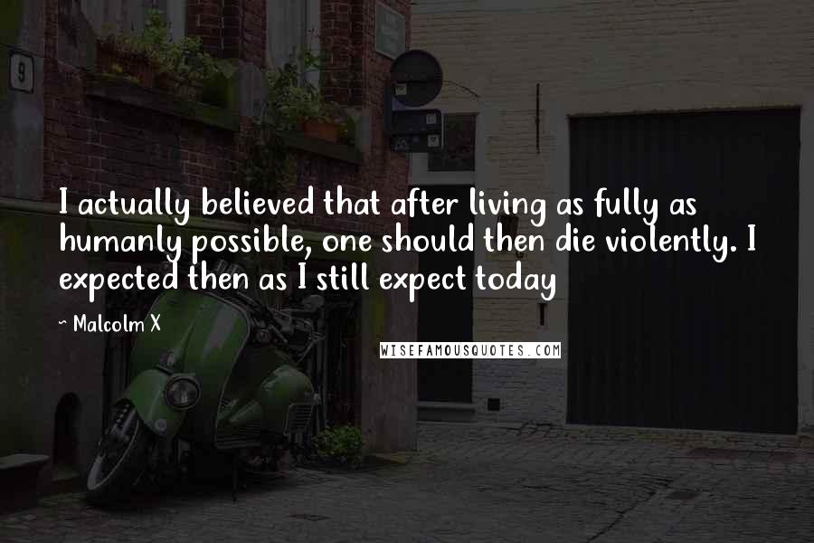 Malcolm X Quotes: I actually believed that after living as fully as humanly possible, one should then die violently. I expected then as I still expect today