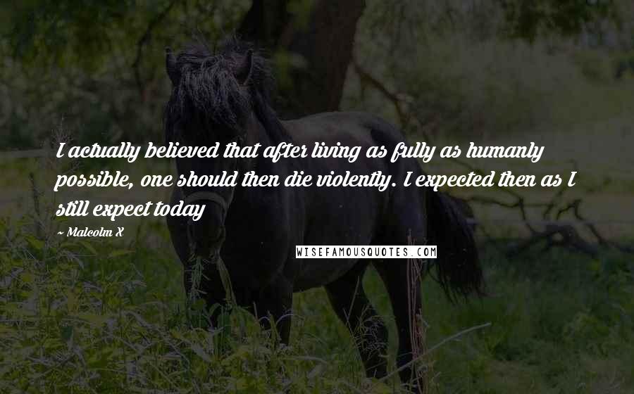 Malcolm X Quotes: I actually believed that after living as fully as humanly possible, one should then die violently. I expected then as I still expect today
